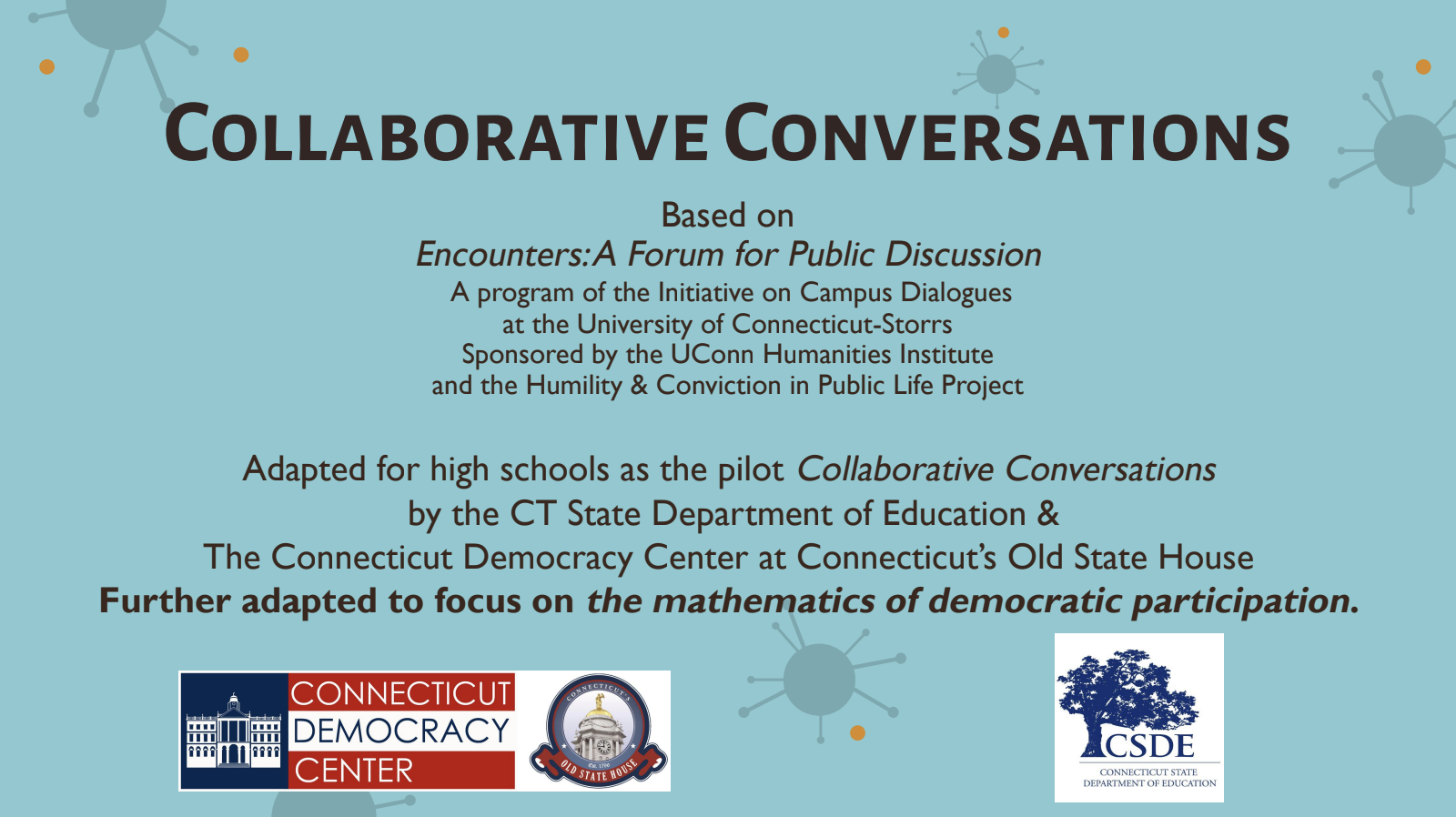 Collaborative Conversations is based on Encounters: A Forum for Public Discussion - a program of the initiative on Campus Dialogues at the University of Connecticut-Storrs Sponsored by the UConn Humanities Institute and the Humility & Conviction in Public Life Project. Adapted for high schools as the pilot Collaborative Conversations by the CT State Department of Education & The Connecticut Democracy Center at Connecticut's Old State House Further adapted to focus on the mathematics of democratic participation. bottom shows the logo of Connecticut Democracy Center and Connecticut States Department of Education.